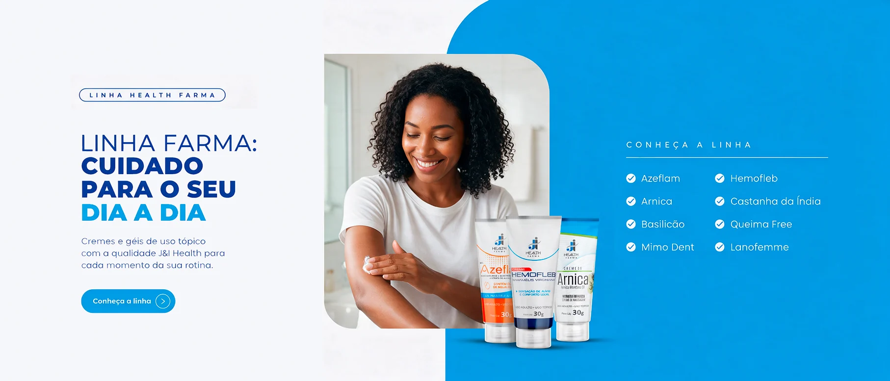 Linha Health Farma: cuidado para o seu dia a dia. Cremes e géis de uso tópico com a qualidade J&I Health: Azeflam, Arnica, Basilicão, Mimo Dent, Hemofleb, Castanha da Índia, Queima Free e Lanofemme. Conheça a linha.